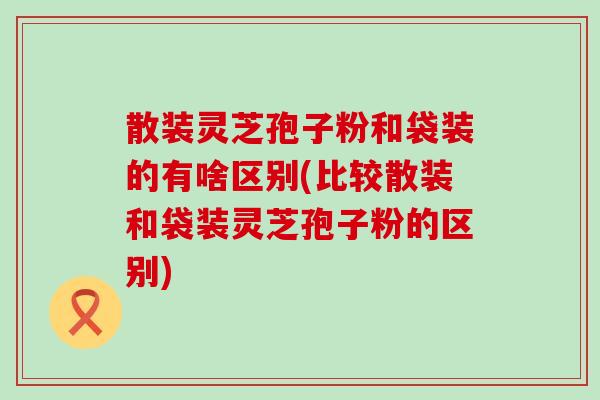 散装灵芝孢子粉和袋装的有啥区别(比较散装和袋装灵芝孢子粉的区别)