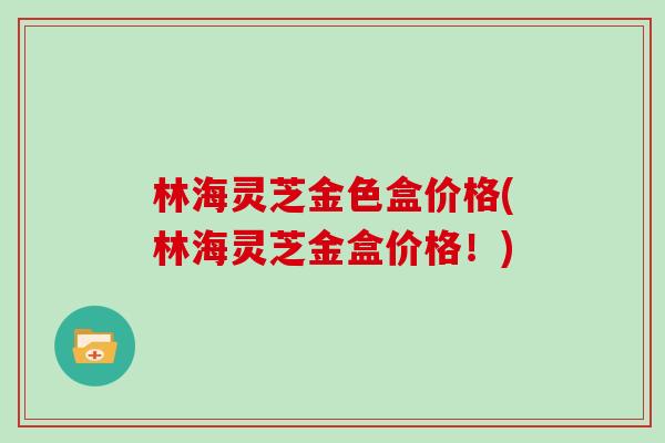 林海灵芝金色盒价格(林海灵芝金盒价格！)