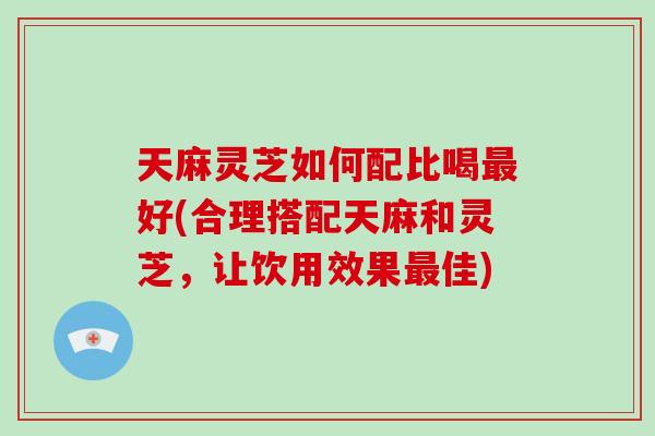 天麻灵芝如何配比喝好(合理搭配天麻和灵芝，让饮用效果佳)