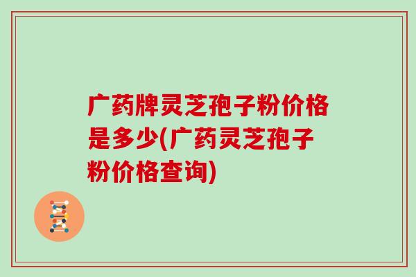 广药牌灵芝孢子粉价格是多少(广药灵芝孢子粉价格查询)