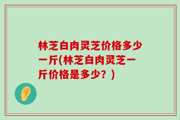 林芝白肉灵芝价格多少一斤(林芝白肉灵芝一斤价格是多少？)