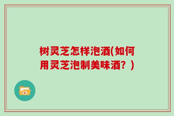 树灵芝怎样泡酒(如何用灵芝泡制美味酒？)