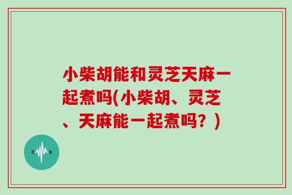 小柴胡能和灵芝天麻一起煮吗(小柴胡、灵芝、天麻能一起煮吗？)