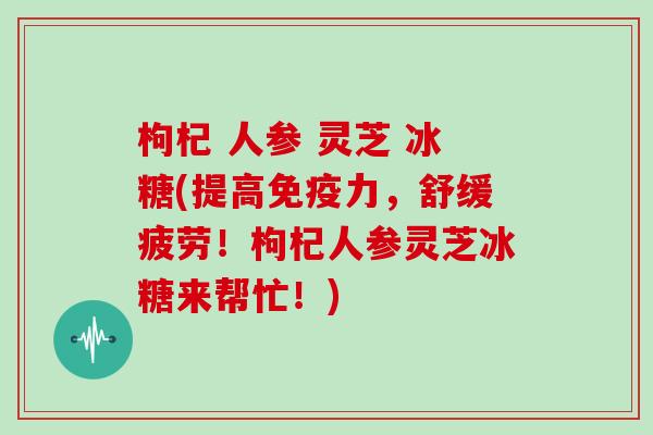 枸杞 人参 灵芝 冰糖(提高免疫力，舒缓疲劳！枸杞人参灵芝冰糖来帮忙！)