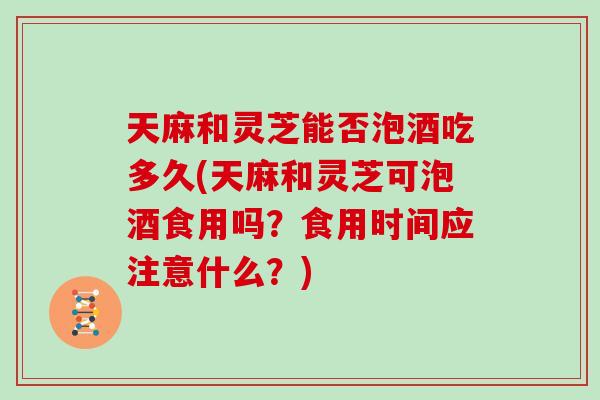 天麻和灵芝能否泡酒吃多久(天麻和灵芝可泡酒食用吗？食用时间应注意什么？)