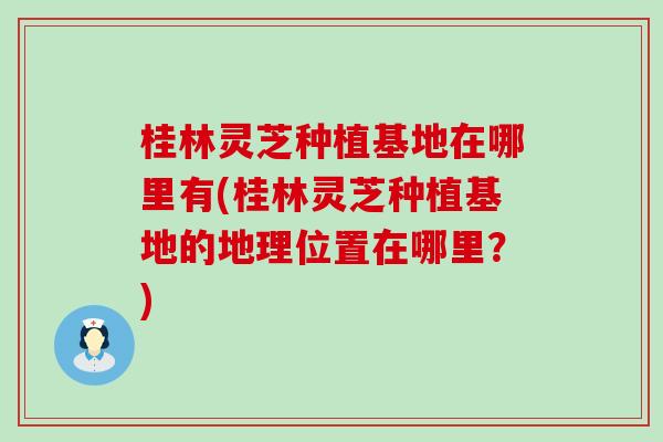 桂林灵芝种植基地在哪里有(桂林灵芝种植基地的地理位置在哪里？)