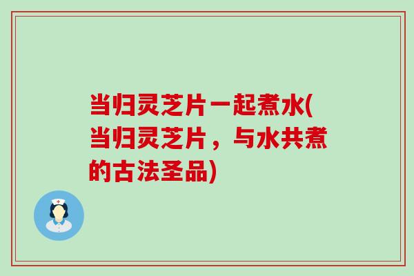 当归灵芝片一起煮水(当归灵芝片，与水共煮的古法圣品)