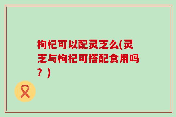 枸杞可以配灵芝么(灵芝与枸杞可搭配食用吗？)