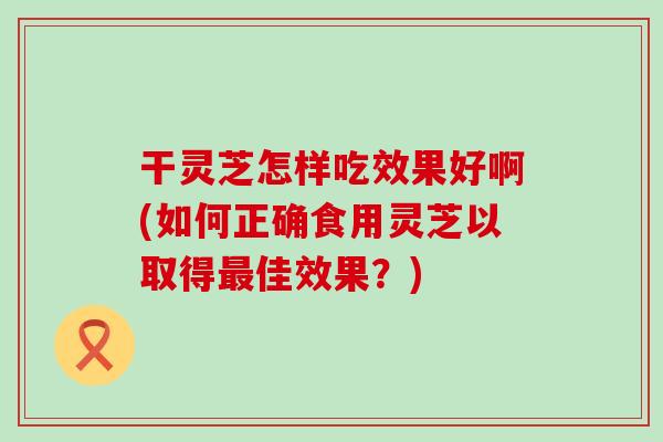 干灵芝怎样吃效果好啊(如何正确食用灵芝以取得佳效果？)