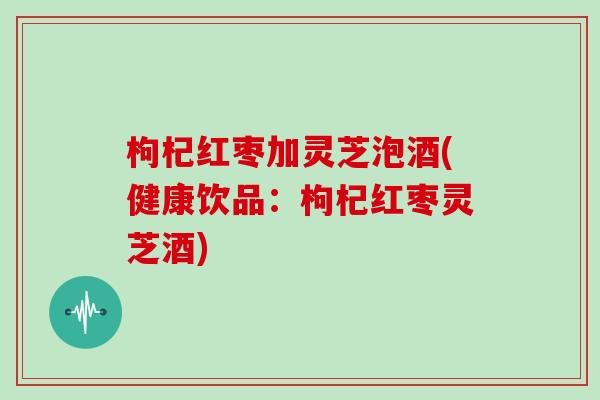 枸杞红枣加灵芝泡酒(健康饮品：枸杞红枣灵芝酒)