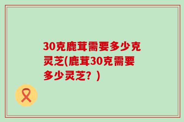 30克鹿茸需要多少克灵芝(鹿茸30克需要多少灵芝？)