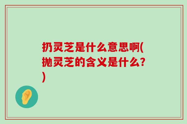 扔灵芝是什么意思啊(抛灵芝的含义是什么？)