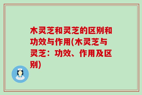 木灵芝和灵芝的区别和功效与作用(木灵芝与灵芝：功效、作用及区别)