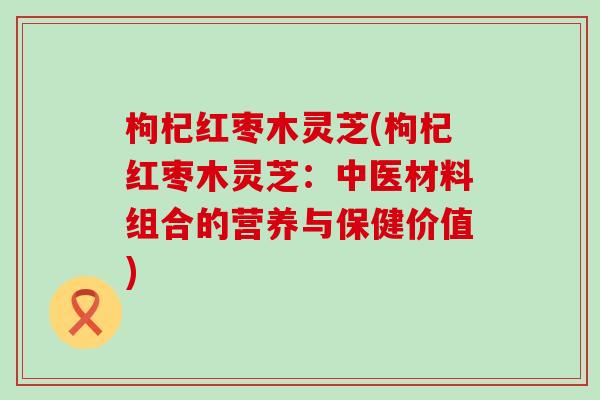 枸杞红枣木灵芝(枸杞红枣木灵芝：中医材料组合的营养与保健价值)