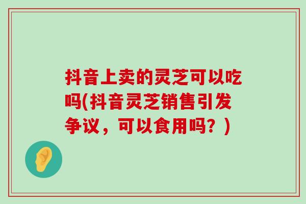 抖音上卖的灵芝可以吃吗(抖音灵芝销售引发争议，可以食用吗？)