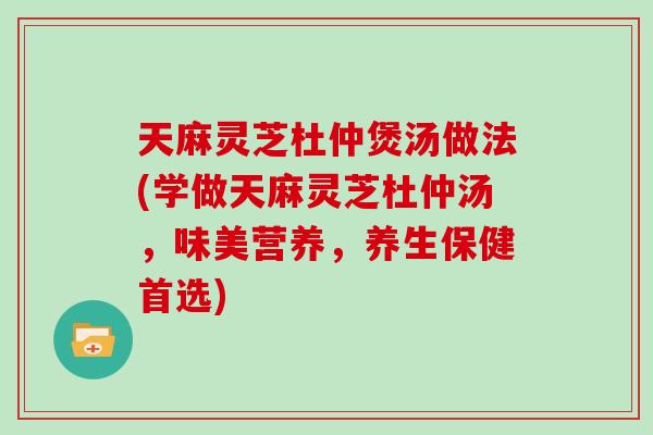 天麻灵芝杜仲煲汤做法(学做天麻灵芝杜仲汤，味美营养，养生保健首选)