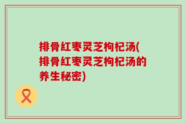 排骨红枣灵芝枸杞汤(排骨红枣灵芝枸杞汤的养生秘密)