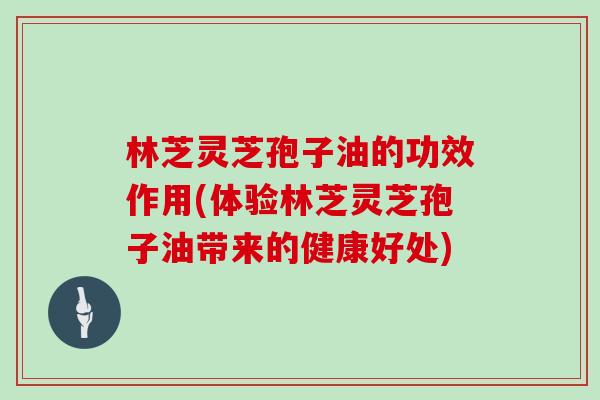 林芝灵芝孢子油的功效作用(体验林芝灵芝孢子油带来的健康好处)