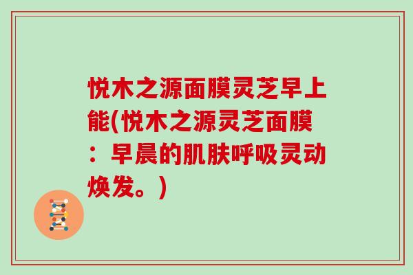 悦木之源面膜灵芝早上能(悦木之源灵芝面膜：早晨的灵动焕发。)