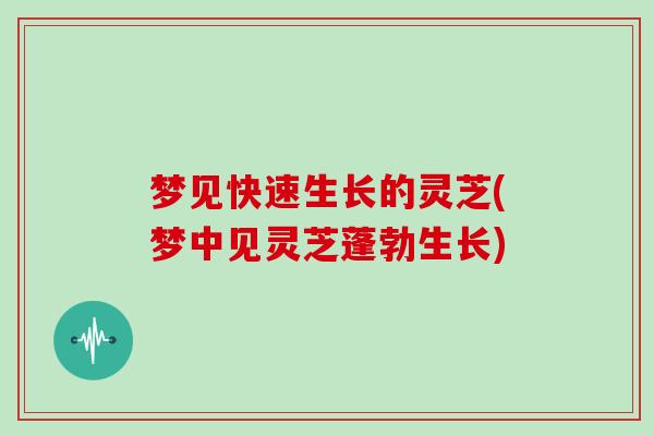 梦见快速生长的灵芝(梦中见灵芝蓬勃生长)