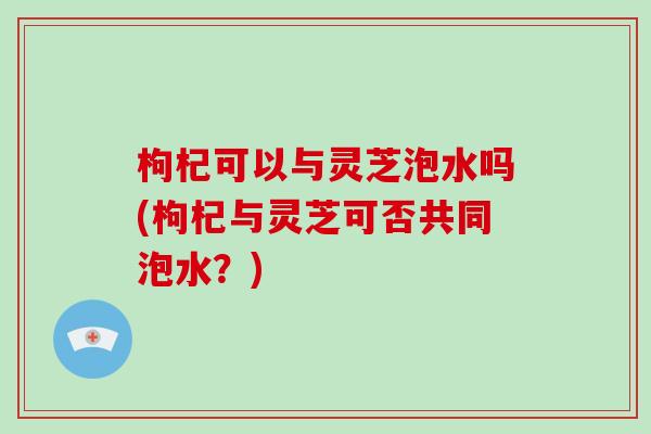 枸杞可以与灵芝泡水吗(枸杞与灵芝可否共同泡水？)