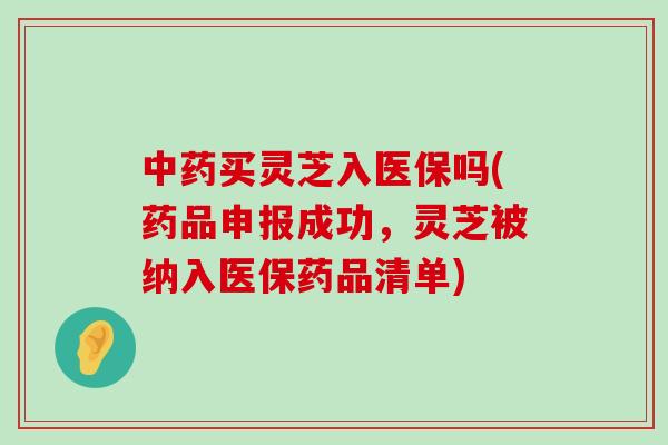 买灵芝入医保吗(药品申报成功，灵芝被纳入医保药品清单)