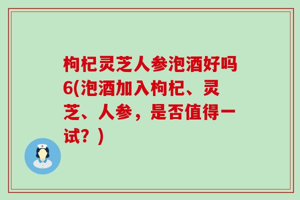 枸杞灵芝人参泡酒好吗6(泡酒加入枸杞、灵芝、人参，是否值得一试？)