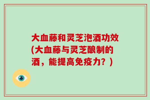 大藤和灵芝泡酒功效(大藤与灵芝酿制的酒，能提高免疫力？)