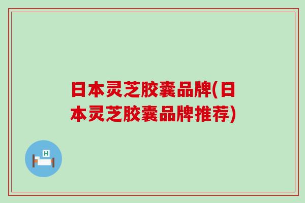 日本灵芝胶囊品牌(日本灵芝胶囊品牌推荐)