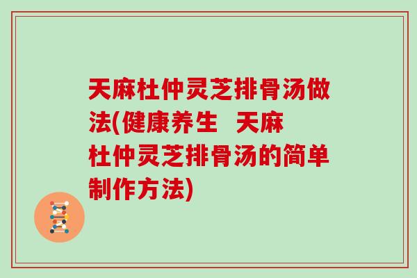 天麻杜仲灵芝排骨汤做法(健康养生  天麻杜仲灵芝排骨汤的简单制作方法)