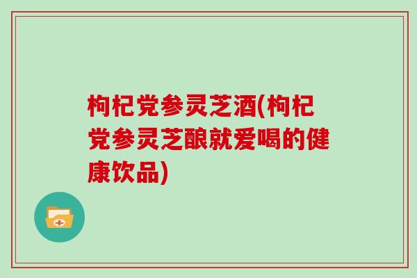 枸杞党参灵芝酒(枸杞党参灵芝酿就爱喝的健康饮品)