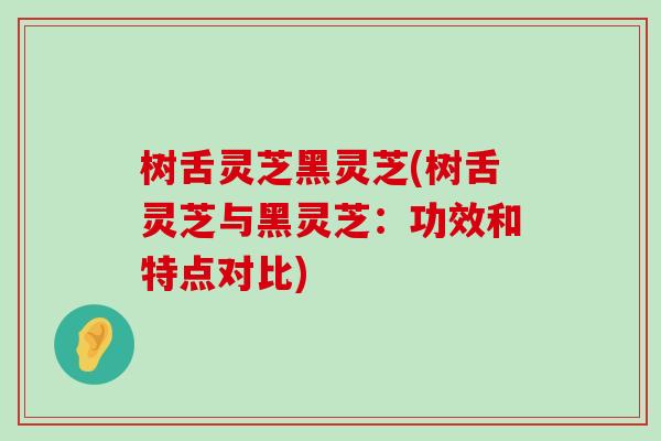 树舌灵芝黑灵芝(树舌灵芝与黑灵芝：功效和特点对比)