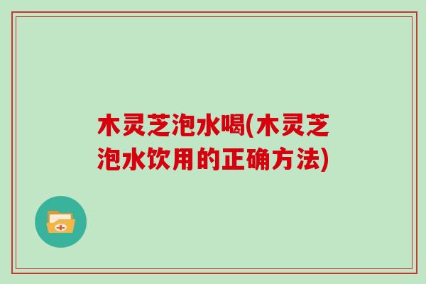 木灵芝泡水喝(木灵芝泡水饮用的正确方法)