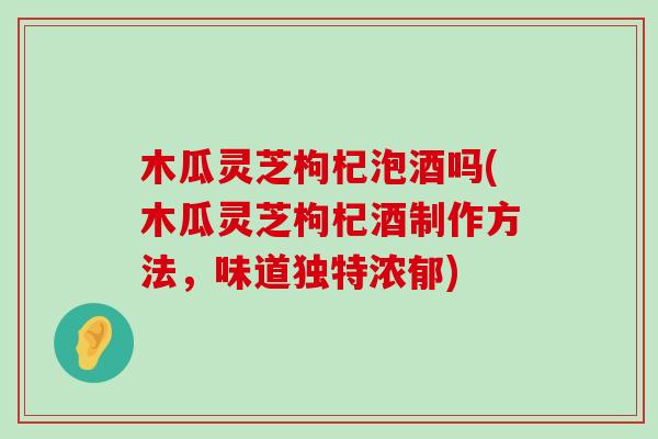 木瓜灵芝枸杞泡酒吗(木瓜灵芝枸杞酒制作方法，味道独特浓郁)