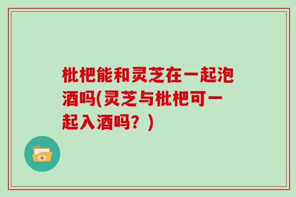 枇杷能和灵芝在一起泡酒吗(灵芝与枇杷可一起入酒吗？)