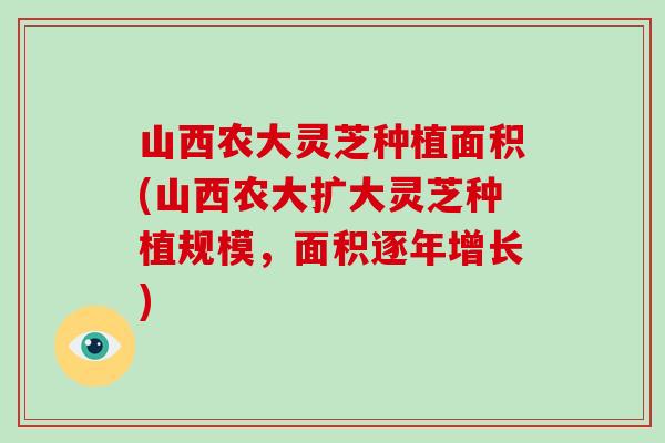 山西农大灵芝种植面积(山西农大扩大灵芝种植规模，面积逐年增长)