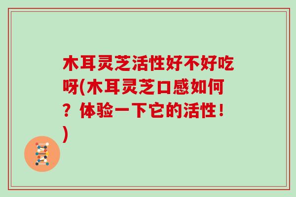 木耳灵芝活性好不好吃呀(木耳灵芝口感如何？体验一下它的活性！)