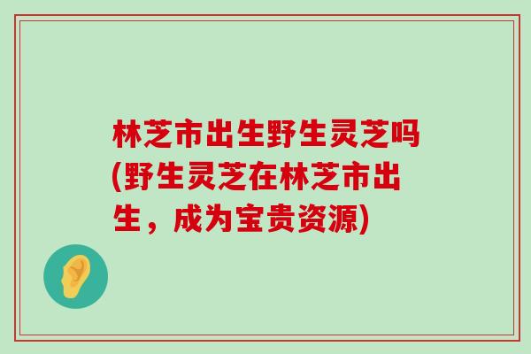 林芝市出生野生灵芝吗(野生灵芝在林芝市出生，成为宝贵资源)