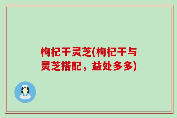 枸杞干灵芝(枸杞干与灵芝搭配，益处多多)