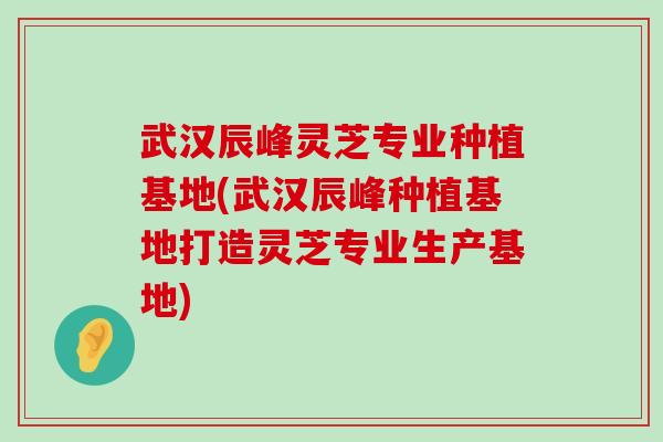 武汉辰峰灵芝专业种植基地(武汉辰峰种植基地打造灵芝专业生产基地)