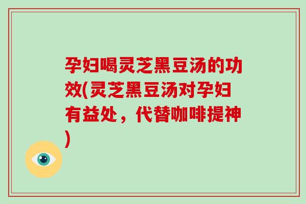 孕妇喝灵芝黑豆汤的功效(灵芝黑豆汤对孕妇有益处，代替咖啡提神)