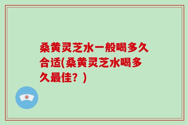 桑黄灵芝水一般喝多久合适(桑黄灵芝水喝多久佳？)