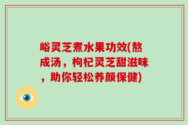 峪灵芝煮水果功效(熬成汤，枸杞灵芝甜滋味，助你轻松养颜保健)