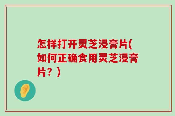 怎样打开灵芝浸膏片(如何正确食用灵芝浸膏片？)