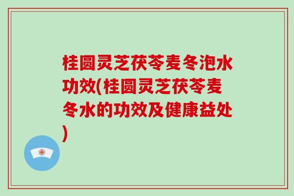 桂圆灵芝茯苓麦冬泡水功效(桂圆灵芝茯苓麦冬水的功效及健康益处)