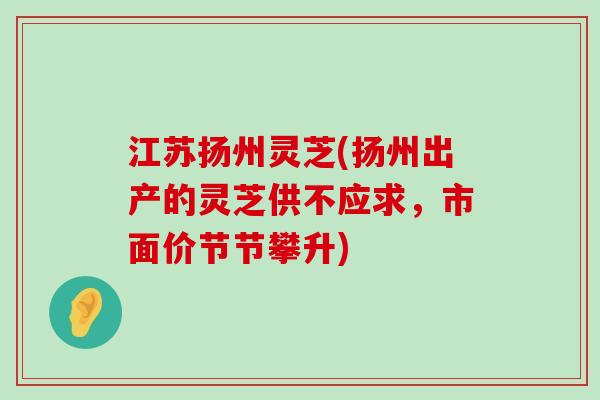 江苏扬州灵芝(扬州出产的灵芝供不应求，市面价节节攀升)