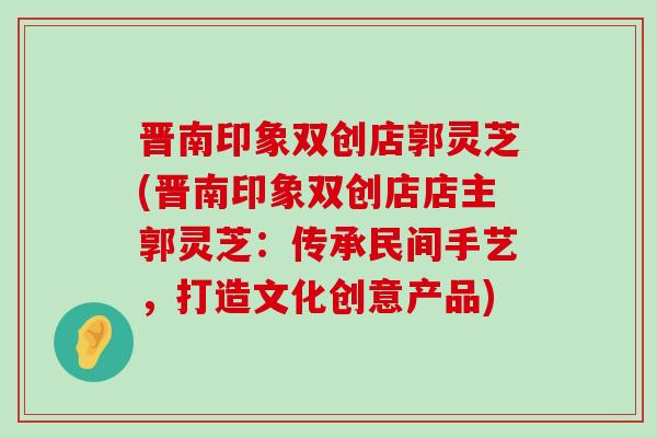 晋南印象双创店郭灵芝(晋南印象双创店店主郭灵芝：传承民间手艺，打造文化创意产品)