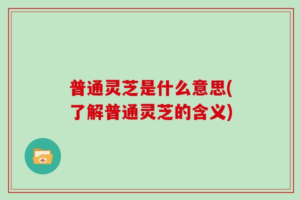 普通灵芝是什么意思(了解普通灵芝的含义)