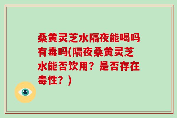 桑黄灵芝水隔夜能喝吗有毒吗(隔夜桑黄灵芝水能否饮用？是否存在毒性？)