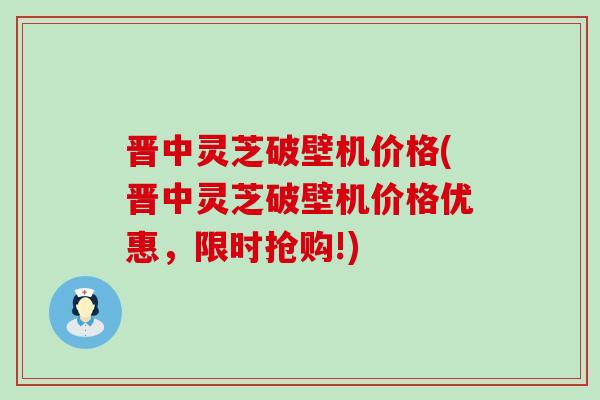 晋中灵芝破壁机价格(晋中灵芝破壁机价格优惠，限时抢购!)